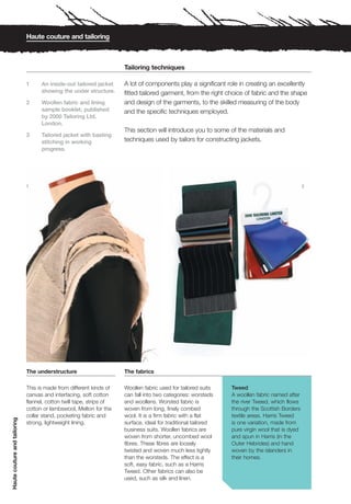 Haute couture and tailoring



                                                                      Tailoring techniques

                              1     An inside-out tailored jacket     A lot of components play a significant role in creating an excellently
                                    showing the under structure.      fitted tailored garment, from the right choice of fabric and the shape
                              2     Woollen fabric and lining         and design of the garments, to the skilled measuring of the body
                                    sample booklet, published         and the specific techniques employed.
                                    by 2000 Tailoring Ltd.
                                    London.
                                                                      This section will introduce you to some of the materials and
                              3     Tailored jacket with basting
                                    stitching in working              techniques used by tailors for constructing jackets.
                                    progress.




                              1                                                                                                                 2




                              The understructure                      The fabrics

                              This is made from different kinds of    Woollen fabric used for tailored suits    Tweed
                              canvas and interfacing, soft cotton     can fall into two categories: worsteds    A woollen fabric named after
                              flannel, cotton twill tape, strips of   and woollens. Worsted fabric is           the river Tweed, which flows
                              cotton or lambswool, Melton for the     woven from long, finely combed            through the Scottish Borders
                              collar stand, pocketing fabric and      wool. It is a firm fabric with a flat     textile areas. Harris Tweed
Haute couture and tailoring




                              strong, lightweight lining.             surface, ideal for traditional tailored   is one variation, made from
                                                                      business suits. Woollen fabrics are       pure virgin wool that is dyed
                                                                      woven from shorter, uncombed wool         and spun in Harris (in the
                                                                      fibres. These fibres are loosely          Outer Hebrides) and hand
                                                                      twisted and woven much less tightly       woven by the islanders in
                                                                      than the worsteds. The effect is a        their homes.
                                                                      soft, easy fabric, such as a Harris
                                                                      Tweed. Other fabrics can also be
                                                                      used, such as silk and linen.
 
