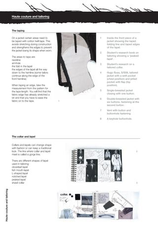 Haute couture and tailoring



                              The taping

                              On a jacket certain areas need to             1   Inside the front piece of a
                              be taped with cotton twill tape. This             jacket showing the taped
                              avoids stretching during construction             folding line and taped edges
                              and strengthens the edges to prevent              of the lapel.
                              the jacket losing its shape when worn.
                                                                            2   Student’s research book on
                              The areas to tape are:                            tailoring showing a ‘peaked
                              neckline                                          lapel’.
                              armhole                                       3   Student’s research on a
                              the fold in the lapel                             tailored collar.
                              the edges of the lapel all the way
                              down to the hemline (some tailors             4   Hugo Boss, S/S08, tailored
                              continue along the edge of the                    jacket with a welt pocket
                              front hemline)                                    (chest position) and jetted
                                                                                pocket with flap (hip
                              When taping an edge, take the                     position).
                              measurement from the pattern for
                              the tape length. You will find that the       5   Single-breasted jacket
                              fabric edge has already stretched a               closing with one button.
                              bit and that you have to ease the             6   Double-breasted jacket with
                              fabric on to the tape.                    1
                                                                                six buttons, fastening at the
                                                                                second button.

                                                                            7   Vent with button and
                                                                                buttonhole fastening

                                                                            8   A keyhole buttonhole.




                              The collar and lapel


                              Collars and lapels can change shape
                              with fashion or can keep a traditional
                              look. The line where collar and lapel                                        2
                              meet is called a gorge line.

                              There are different shapes of lapel
                              used in tailoring:
                              cloverleaf lapel
                              fish mouth lapel
                              L-shaped lapel
                              notched lapel
                              peaked lapel
                              shawl collar                                                                 3
Haute couture and tailoring
 