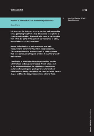 Getting started                                                                                 10 / 11



                                                                        1   Jean Paul Gaultier, A/W07.
‘Fashion is architecture. It is a matter of proportions.’                   Catwalking.com.


Coco Chanel


It is important for designers to understand as early as possible
how a garment grows from a two-dimensional concept into a
three-dimensional object. A pattern is a flat paper or card template,
from which the parts of the garment are transferred to fabric,
before being cut out and assembled.

A good understanding of body shape and how body
measurements transfer to the pattern piece is essential.
The pattern cutter must work accurately in order to ensure
that, once constructed, the parts of fabric fit together properly
and precisely.

This chapter is an introduction to pattern cutting, starting
with the tools and equipment needed. Then it takes a look
at the processes involved: the importance of silhouettes
and proportion; sizing and grading and how to take body
measurements. Finally it introduces the basic block and pattern
shapes and how the body measurements relate to these.




                                                                                                          Getting started > Pattern cutting




1
 