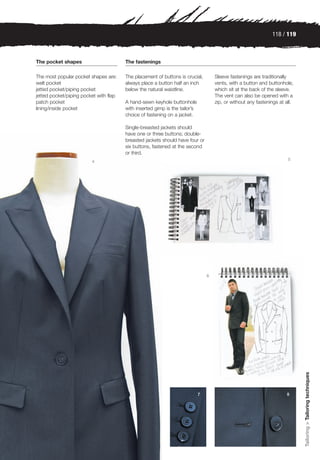 118 / 119



The pocket shapes                       The fastenings

The most popular pocket shapes are:     The placement of buttons is crucial,         Sleeve fastenings are traditionally
welt pocket                             always place a button half an inch           vents, with a button and buttonhole,
jetted pocket/piping pocket             below the natural waistline.                 which sit at the back of the sleeve.
jetted pocket/piping pocket with flap                                                The vent can also be opened with a
patch pocket                            A hand-sewn keyhole buttonhole               zip, or without any fastenings at all.
lining/inside pocket                    with inserted gimp is the tailor’s
                                        choice of fastening on a jacket.

                                        Single-breasted jackets should
                                        have one or three buttons; double-
                                        breasted jackets should have four or
                                        six buttons, fastened at the second
                                        or third.
                                                                                                                        5
                         4




                                                                                 6




                                                                                                                              Tailoring > Tailoring techniques




                                                                             7                                         8
 