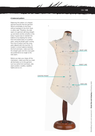124 / 125



A balanced pattern

Balancing the pattern of a draped
garment ensures that the garment
                                                    4
will sit comfortably on the body
without swinging to the front, back
or either side. Therefore, the side
seam of a garment will hang straight
up and down and lie correctly on the
body. A good way to maintain the
balance is by keeping the centre
front and centre back on a perfect
grain, using the length grain running
from top to bottom and the cross
grain aligned with the bust line. To
sustain a correct balance between
the front and back, make sure that
the straight grain and the cross grain                  BUST LINE
are positioned at an angle to the
side seam.

Before you take your drape off the
mannequin, make sure that you mark
all information on to the garment,
such as centre front and back, side                     WAIST LINE
seam position, bustline, waistline
hipline and so on.




                                         CENTRE FRONT




                                                                      Modelling tools and equipment > Grain line and draping > Draping style
                                                         HEM LINE
 