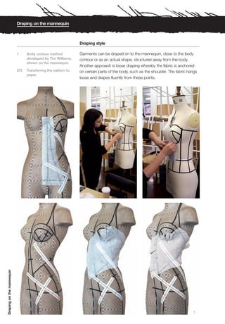 Draping on the mannequin



                                                               Draping style

                           1     Body contour method           Garments can be draped on to the mannequin, close to the body
                                 developed by Tim Williams,    contour or as an actual shape, structured away from the body.
                                 shown on the mannequin.
                                                               Another approach is loose draping whereby the fabric is anchored
                           2/3   Transferring the pattern to   on certain parts of the body, such as the shoulder. The fabric hangs
                                 paper.
                                                               loose and drapes fluently from these points.
Draping on the mannequin




                                                                                                                                1
 