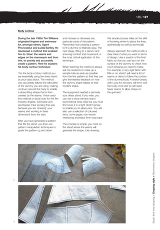 126 / 127



    Body contour

    During the late 1990s Tim Williams       and increase or decrease any               this simple process relies on the skill
    originated lingerie and swimwear         particular parts of the pattern.           of knowing where to place the lines,
    for, amongst others, Agent               Remember that creating a pattern           aesthetically as well as technically.
    Provocateur and Luella Bartley. He       to fit a dummy is relatively easy. The
    developed a method that enabled          next stage, fitting to a person and        Always approach this method with a
    him to ‘draw’ the seams and              ensuring comfort and movement, is          clear idea of what you want in terms
    edges on the mannequin and from          the most critical application of this      of design. Use a swatch of the final
    this, to quickly and accurately          technique.                                 fabric so that you can lay it on the
    create a pattern. Here he explains                                                  surface of the dummy to check how
    his body contour technique:              When teaching this method I always         much shaping you need to make.
                                             ask the students to make up a              For example, a very rigid fabric with
    ‘For the body contour method you         sample toile as early as possible          little or no stretch will need a lot of
    are essentially using the dress stand    from the first pattern so that they can    seams or darts to follow the contour
    as your basic block. The method          give themselves feedback on how            of the dummy/body. A stretch jersey,
    very accurately follows the silhouette   the dummy shape relates to their           with Lycra for recovery, will form over
    of the dummy you are using, making       model’s shape.                             the body more and so will need
    contours around the body to enable                                                  fewer seams to allow shape on
    a close fitting shape that is then       The equipment needed is primarily          the garment.’
    created by the seams. I have used        your dress stand. If you wish, you
    this method on body suits for the film   can use a shop window stand
    industry, lingerie, swimwear and         (symmetrical ones only) but you must
    sportswear. I like working this way      first cover it in a tight stretch jersey
    because you are ‘drawing’ your           to enable you to place pins. You will
    seams and working in three               also use a selection of coloured
    dimensions from the start.               biros, some paper, non-woven
                                             interfacing and black 6mm stay tape.
    After you have generated a pattern
    that fits the stand, you then use        The principle is simple: you mark on
    pattern manipulation techniques to       the stand where the seams will
    grade the pattern up and down            generate the shape. Like drawing,




                                                                                                                                  Grain line and draping > Draping style > Geometric shapes




2




3
 