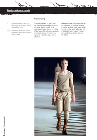 Draping on the mannequin



                                                                   Loose draping

                           1     Loosely draped t-shirt by         The other method for draping on        All loosely draped garments need an
                                 Alexander McQueen, S/S05.         the stand is loose draping. Lengths    anchor point, such as the neckline,
                                 Catwalking.com.                   of muslin draped loosely on a          shoulder, armhole, bust, waist or hip,
                                                                   mannequin create shapes by the fall    from which the fabric will drape. It is
                           2/3   Research work and calico          of the fabric. Some loose drapes use   important to get the grain line just
                                 sample of a corset dress by       an understructure, for instance a      right, as it influences the drape of
                                 Edina Ozary.                      corset to which the drape can be       the fabric.
                                                                   attached.
Draping on the mannequin




                                                               1
 