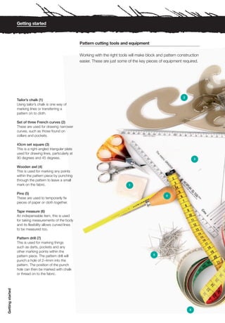 Getting started



                                                            Pattern cutting tools and equipment

                                                            Working with the right tools will make block and pattern construction
                                                            easier. These are just some of the key pieces of equipment required.




                                                                                                                        2
                  Tailor’s chalk (1)
                  Using tailor’s chalk is one way of
                  marking lines or transferring a
                  pattern on to cloth.

                  Set of three French curves (2)
                  These are used for drawing narrower
                  curves, such as those found on
                  collars and pockets.

                  43cm set square (3)
                  This is a right-angled triangular plate
                  used for drawing lines, particularly at
                  90 degrees and 45 degrees.                                                                                    3

                  Wooden awl (4)
                  This is used for marking any points
                  within the pattern piece by punching
                  through the pattern to leave a small
                  mark on the fabric.                                                   1

                  Pins (5)
                                                                                                              4
                  These are used to temporarily fix
                  pieces of paper or cloth together.

                  Tape measure (6)
                  An indispensable item, this is used
                  for taking measurements of the body
                  and its flexibility allows curved lines
                  to be measured too.

                  Pattern drill (7)
                  This is used for marking things
                  such as darts, pockets and any
                  other marking points within the
                  pattern piece. The pattern drill will                                               5
                  punch a hole of 2–4mm into the
                  pattern. The position of the punch
                  hole can then be marked with chalk
                  or thread on to the fabric.
Getting started




                                                                                                                            6
 