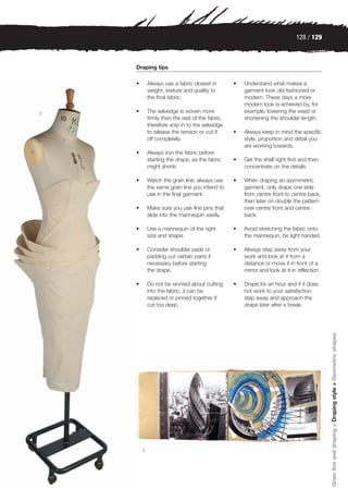 128 / 129



    Draping tips

    •       Always use a fabric closest in        •   Understand what makes a
            weight, texture and quality to            garment look old-fashioned or
            the final fabric.                         modern. These days a more
                                                      modern look is achieved by, for
2   •       The selvedge is woven more                example, lowering the waist or
            firmly then the rest of the fabric,       shortening the shoulder length.
            therefore snip in to the selvedge
            to release the tension or cut it      •   Always keep in mind the specific
            off completely.                           style, proportion and detail you
                                                      are working towards.
    •       Always iron the fabric before
            starting the drape, as the fabric     •   Get the shell right first and then
            might shrink.                             concentrate on the details.

    •       Watch the grain line; always use      •   When draping an asymmetric
            the same grain line you intend to         garment, only drape one side
            use in the final garment.                 from centre front to centre back,
                                                      then later on double the pattern
    •       Make sure you use fine pins that          over centre front and centre
            slide into the mannequin easily.          back.

    •       Use a mannequin of the right          •   Avoid stretching the fabric onto
            size and shape.                           the mannequin, be light handed.

    •       Consider shoulder pads or             •   Always step away from your
            padding out certain parts if              work and look at it from a
            necessary before starting                 distance or move it in front of a
            the drape.                                mirror and look at it in reflection.

    •       Do not be worried about cutting       •   Drape for an hour and if it does
            into the fabric, it can be                not work to your satisfaction
            replaced or pinned together if            step away and approach the
            cut too deep.                             drape later after a break.




                                                                                             Grain line and draping > Draping style > Geometric shapes




        3
 