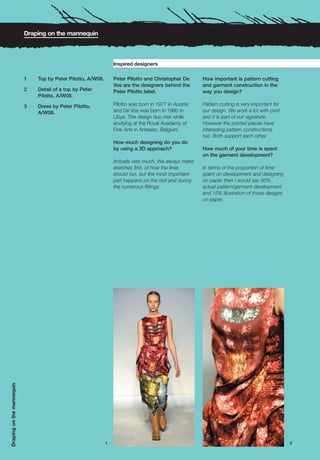 Draping on the mannequin



                                                                  Inspired designers

                           1   Top by Peter Pilotto, A/W08.       Peter Pilotto and Christopher De      How important is pattern cutting
                                                                  Vos are the designers behind the      and garment construction in the
                           2   Detail of a top by Peter           Peter Pilotto label.                  way you design?
                               Pilotto, A/W08.

                           3   Dress by Peter Pilotto,            Pilotto was born in 1977 in Austria   Pattern cutting is very important for
                               A/W08.                             and De Vos was born in 1980 in        our design. We work a lot with print
                                                                  Libya. The design duo met while       and it is part of our signature.
                                                                  studying at the Royal Academy of      However the printed pieces have
                                                                  Fine Arts in Antwerp, Belgium.        interesting pattern constructions
                                                                                                        too. Both support each other.
                                                                  How much designing do you do
                                                                  by using a 3D approach?               How much of your time is spent
                                                                                                        on the garment development?
                                                                  Actually very much. We always make
                                                                  sketches first, of how the lines      In terms of the proportion of time
                                                                  should run, but the most important    spent on development and designing
                                                                  part happens on the doll and during   on paper then I would say 85%
                                                                  the numerous fittings.                actual pattern/garment development
                                                                                                        and 15% illustration of those designs
                                                                                                        on paper.
Draping on the mannequin




                                                              1                                                                                 2
 