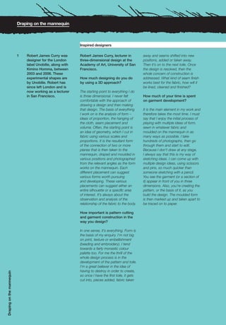 Draping on the mannequin



                                                            Inspired designers

                           1   Robert James Curry was       Robert James Curry, lecturer in           away and seams shifted into new
                               designer for the London      three-dimensional design at the           positions, added or taken away.
                               label Unobilie, along with   Academy of Art, University of San         Then it’s on to the next toile. Once
                               Kimino Homma, between        Francisco.                                the design is resolved, then the
                               2003 and 2006. These                                                   whole concern of construction is
                               experimental shapes are      How much designing do you do              addressed. What kind of seam finish
                               by Unobilie. Robert has      by using a 3D approach?                   works best for the fabric, how will it
                               since left London and is                                               be lined, cleaned and finished?
                               now working as a lecturer    The starting point to everything I do
                               in San Francisco.            is three dimensional. I never felt        How much of your time is spent
                                                            comfortable with the approach of          on garment development?
                                                            drawing a design and then making
                                                            that design. The basis of everything      It is the main element in my work and
                                                            I work on is the analysis of form –       therefore takes the most time. I must
                                                            ideas of proportion, the hanging of       say that I enjoy the initial process of
                                                            the cloth, seam placement and             playing with multiple ideas of form,
                                                            volume. Often, the starting point is      sewn in whatever fabric and
                                                            an idea of geometry, which I cut in       moulded on the mannequin in as
                                                            fabric using various scales and           many ways as possible. I take
                                                            proportions. It is the resultant form     hundreds of photographs, then go
                                                            of the connection of two or more          through them and start to edit.
                                                            planes that is then taken to the          Because I don’t draw at any stage,
                                                            mannequin, draped and moulded in          I always say that this is my way of
                                                            various positions and photographed        sketching ideas. I can come up with
                                                            from the relevant angles as the form      multiple design ideas, using scissors
                                                            works on the mannequin. Each              and pins, so much quicker than
                                                            different placement can suggest           someone sketching with a pencil.
                                                            various forms worth pursuing              You see the garment (or a section of
                                                            and developing. These various             it) appear in front of you in three
                                                            placements can suggest either an          dimensions. Also, you’re creating the
                                                            entire silhouette or a specific area      pattern, or the basis of it, as you
                                                            of interest. It’s always about the        build the design. The moulded form
                                                            observation and analysis of the           is then marked up and taken apart to
                                                            relationship of the fabric to the body.   be traced on to paper.

                                                            How important is pattern cutting
                                                            and garment construction in the
                                                            way you design?

                                                            In one sense, it’s everything. Form is
                                                            the basis of my enquiry. I’m not big
                                                            on print, texture or embellishment
                                                            (beading and embroidery). I tend
                                                            towards a fairly monastic colour
                                                            palette too. For me the thrill of the
                                                            whole design process is in the
                                                            development of the pattern and toile.
                                                            I’m a great believer in the idea of
                                                            having to destroy in order to create,
Draping on the mannequin




                                                            so once I have the first toile, it gets
                                                            cut into, pieces added, fabric taken
 