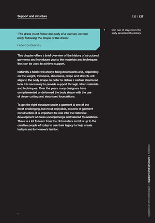 Support and structure                                                                     136 / 137



                                                                    1   Iron pair of stays from the
‘The dress must follow the body of a woman, not the                     early seventeenth century.

body following the shape of the dress.’

Hubert de Givenchy


This chapter offers a brief overview of the history of structured
garments and introduces you to the materials and techniques
that can be used to achieve support.

Naturally a fabric will always hang downwards and, depending
on the weight, thickness, sheerness, drape and stretch, will
align to the body shape. In order to obtain a certain structured
look it is necessary to provide support through other materials
and techniques. Over the years many designers have
complemented or deformed the body shape with the use
of clever cutting and structured foundations.

To get the right structure under a garment is one of the
most challenging, but most enjoyable, aspects of garment
construction. It is important to look into the historical
development of dress underpinnings and tailored foundations.
There is a lot to learn from the old masters and it is up to the
creative people of today to use their legacy to help create
today’s and tomorrow’s fashion.




                                                                                                      Draping on the mannequin > Support and structure > Finishes




1
 