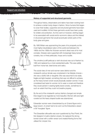 Support and structure



                                                 History of supported and structured garments

                                                 Throughout history, dressmakers and tailors have been working hard
                                                 to achieve a certain body shape in fashion. Since humans first began
                                                 to cover their bodies, supportive and structured garments have been
                                                 used and modified. At first these garments would have been purely
                                                 for shelter and protection. As time went on however, clothing began
                                                 to be associated with social and/or economic status and the interest
                                                 in structured garments that would accentuate certain parts of the
                                                 body grew and grew.

                                                 By 1860 Britain was approaching the peak of its prosperity as the
                            1800                 most highly industrialised nation of the world and between the
                                                 1860s and the 1880s the Victorian woman’s dress was at its most
                                                 complex. Dresses were supported with increasingly heavy boned
                                                 corsetry, two or three petticoats, hoops and a bustle.

                                                 The crinoline (a stiff petticoat or skirt structure) was out of fashion by
                                                 1865 and replaced by a more substantial bustle. This was solidly
                                                 built from horse hair, steel bones and calico.

                                          1830
                                                 The social roles of men and women were distinct and the
                                                 nineteenth-century female was constrained in her lifestyle choices –
                                                 she was a dutiful wife or daughter. She was assumed to be weak,
                                                 fragile and light-headed, something that was not difficult to achieve,
                                                 as the heavy boned corset would physically weaken women. It was
                                                 considered bad taste for women not to wear a corset and therefore
                                                 they would persist in wearing tightly laced corsets, sometimes to
                             1855                such an extent that they could not breathe properly.

                                                 By the end of the nineteenth century fashion changed and simple
                                                 lines began to be regarded as more beautiful. Women still wore tight
                                                 corsets but the heavy draped bustle was abandoned.

                                                 Edwardian women were characterised by an S-bend figure and a
                                                 large bosom. A corset had to be worn as the Edwardians valued
                                                 a full ‘hourglass’ figure.
                                          1870

                                                 The Edwardian silhouette was soon questioned by Paul Poiret, the
                                                 first designer to build a fashion empire. He replaced the strong
Support and structure




                                                 boned corset with a softer version and created flowing forms that
                                                 utilised the ‘empire’ line.




                             1895
 