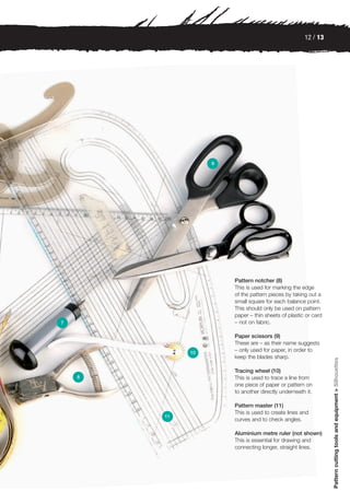 12 / 13




                  9




                      Pattern notcher (8)
                      This is used for marking the edge
                      of the pattern pieces by taking out a
                      small square for each balance point.
                      This should only be used on pattern
                      paper – thin sheets of plastic or card
7                     – not on fabric.

                      Paper scissors (9)
                      These are – as their name suggests
             10
                      – only used for paper, in order to
                      keep the blades sharp.
                                                               Pattern cutting tools and equipment > Silhouettes




                      Tracing wheel (10)
    8                 This is used to trace a line from
                      one piece of paper or pattern on
                      to another directly underneath it.

                      Pattern master (11)
                      This is used to create lines and
        11
                      curves and to check angles.

                      Aluminium metre ruler (not shown)
                      This is essential for drawing and
                      connecting longer, straight lines.
 