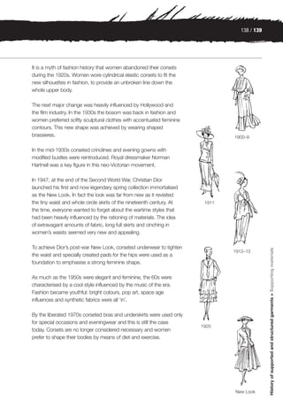 138 / 139




It is a myth of fashion history that women abandoned their corsets
during the 1920s. Women wore cylindrical elastic corsets to fit the
new silhouettes in fashion, to provide an unbroken line down the
whole upper body.

The next major change was heavily influenced by Hollywood and
the film industry. In the 1930s the bosom was back in fashion and
women preferred softly sculptural clothes with accentuated feminine
contours. This new shape was achieved by wearing shaped
brassieres.                                                                    1900–9

In the mid-1930s corseted crinolines and evening gowns with
modified bustles were reintroduced. Royal dressmaker Norman
Hartnell was a key figure in this neo-Victorian movement.

In 1947, at the end of the Second World War, Christian Dior
launched his first and now legendary spring collection immortalised
as the New Look. In fact the look was far from new as it revisited
the tiny waist and whole circle skirts of the nineteenth century. At    1911
the time, everyone wanted to forget about the wartime styles that
had been heavily influenced by the rationing of materials. The idea
of extravagant amounts of fabric, long full skirts and cinching in
women’s waists seemed very new and appealing.

To achieve Dior’s post-war New Look, corseted underwear to tighten



                                                                                              History of supported and structured garments > Supporting materials
                                                                               1912–13
the waist and specially created pads for the hips were used as a
foundation to emphasise a strong feminine shape.

As much as the 1950s were elegant and feminine, the 60s were
characterised by a cool style influenced by the music of the era.
Fashion became youthful: bright colours, pop art, space age
influences and synthetic fabrics were all ‘in’.

By the liberated 1970s corseted bras and underskirts were used only
for special occasions and eveningwear and this is still the case
                                                                       1920
today. Corsets are no longer considered necessary and women
prefer to shape their bodies by means of diet and exercise.




                                                                               New Look
 