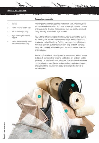Support and structure



                                                                Supporting materials

                        1   Canvas.                             The range of available supporting materials is vast. These days we
                                                                still use the well-established technique of boning to support corsetry
                        2   Fusible and non-fusible tape.
                                                                and underskirts. Creating thickness and bulk can also be achieved
                        3   Iron-on interlining/fusing.         using wadding as an added layer to fabric.

                        4   Rigid interlining for extreme
                            support.                            You will find different weights of netting under a garment for bulk or
                                                                lift. Padding can also be used to create shape and volume and to
                        5   Tailor’s front supporting piece     emphasise parts of the body. Padding can give more definition and
                            with canvas and wadding.
                                                                form to a garment; quilted fabric will look crisp and stiff, standing
                                                                away from the body and wadding can be used to create structure
                                                                and insulation.

                                                                Interfacing/interlining is primarily used to support and add substance
                                                                to fabric. It comes in two versions: fusible (iron-on) and non-fusible
                                                                (sewn-in). On a traditional shirt, the collar, cuffs and button-fly would
                                                                not be without its use. Canvas is also used as interfacing on parts
                                                                of a garment that require more body, for example the front of a
                                                                tailored jacket.




                                                                                                                    2




                                                                     1




                                                                                                          3
Support and structure




                                                            5                                                               4
 