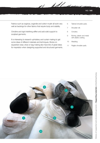 140 / 141




Fabrics such as organza, organdie and cotton muslin all work very         6    Tailored shoulder pads.
well as backings for other fabrics that require body and stability.
                                                                          7    Shoulder roll.

Crinoline and rigid interlining stiffen and add solid support to          8    Crinoline.
sculpted garments.
                                                                          9    Boning, plastic and metal
                                                                               with plastic coating.
It is interesting to research upholstery and curtain making to get
some ideas of different materials and techniques. Books on                10   Wadding.

equestrian wear, shoe or bag making also have lots of great ideas         11   Raglan shoulder pads.
for inspiration when designing supported and structured garments.




                                                                                                               History of supported and structured garments > Supporting materials > Interlining/fusing
                                             6

                                                                      7




                                                                               8




                11                                         9




                                       10
 