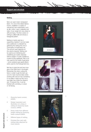 Support and structure



                        Netting

                        Net is an open-mesh, transparent          1
                        fabric. It is one of the oldest fabrics
                        known, available in a variety of
                        natural and man-made fibres, such
                        as silk, cotton, rayon, polyester and
                        nylon. It can range from very sheer to
                        stiff and heavy. The finer version of
                        netting is called tulle and shows a
                        hexagonal pattern.

                        Netting is mainly used as a
                        supporting material. It can be made
                        into a petticoat or underskirt by
                        gathering the netting into one or
                        more layers of multi-tiered net.
                        The amount used depends on
                        the volume required. Netting can
                        be used as an interfacing and
                        underlining as it adds crispness
                        without weight. It is also suitable as
                        a base for lace appliqués. Net is not
                                                                  2
                        only used for the inside of garments
                        – some variations give great effects
                        when used for the final garment too.

                        Net has no grain line and has more
                        give in the width than in the length.
                        Remember this when cutting the
                        fabric in order to get the best use
                        out of it. Care must be taken when
                        working with net as it has a tendency
                        to rip easily. It does not fray, but a
                        raw edge may irritate the wearer’s
                        skin. To prevent this, it can be
                        finished with a binding, or a lace
                        or net facing.




                                                                  3
                        1     Givenchy haute couture,
                              A/W03.

                        2     Design inspiration and
                              illustration of a dress in
                              netting for Givenchy haute
                              couture, A/W03.

                        3     Dress made from different
                              weight netting for Givenchy
Support and structure




                              haute couture A/W03.

                        4     Different types of netting.

                        5     Christian Dior skirt with
                              netting inlay attached for
                              more volume.
 