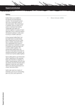 Support and structure



                        Quilting

                        Quilted fabrics are available in           1   Marios Schwab, A/W07.
                        two-layered and three-layered
                        versions. The two-layered version
                        has a top or face layer made of
                        decorative fabric. The second layer
                        is wadding, which is made out of
                        cotton or synthetic fibre batting.
                        Traditionally, both layers are
                        stitched together in a series of seam
                        diagonals to form a diamond pattern.
                        Two-layered quilting is mostly used
                        for lining to insulate a garment.

                        A three-layered quilted fabric can
                        be single-faced or double-faced.
                        When single-faced the top or face
                        layer is usually a decorative fabric
                        over a lightweight tricot, lining or
                        gauze backing. In between is a layer
                        of wadding and all three layers are
                        machine quilted together. The
                        double-faced quilted fabric has
                        two top or face layers and a layer of
                        wadding sandwiched in between, all
                        of which are machine quilted together.

                        Some quilting fabrics are thicker than
                        others, depending on the separate
                        layers and thickness of wadding. A
                        quilted material appears stiff and crisp
                        and stands away from the body. Some
                        designers create their own quilted
                        fabrics and stitching technique for a
                        unique, decorative effect.

                        Quilt is also used as a means of
                        protection, such as on motorcycling
                        gear and other sports garments.
Support and structure
 