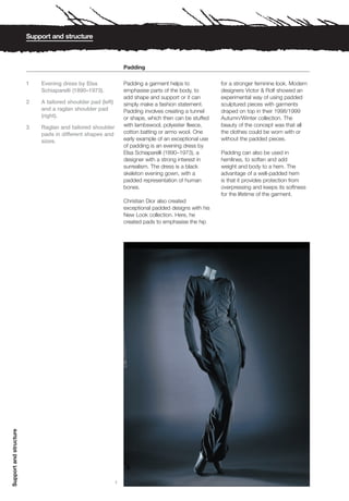 Support and structure



                                                                 Padding

                        1   Evening dress by Elsa                Padding a garment helps to            for a stronger feminine look. Modern
                            Schiaparelli (1890–1973).            emphasise parts of the body, to       designers Victor & Rolf showed an
                                                                 add shape and support or it can       experimental way of using padded
                        2   A tailored shoulder pad (left)       simply make a fashion statement.      sculptured pieces with garments
                            and a raglan shoulder pad            Padding involves creating a tunnel    draped on top in their 1998/1999
                            (right).                             or shape, which then can be stuffed   Autumn/Winter collection. The
                        3   Raglan and tailored shoulder         with lambswool, polyester fleece,     beauty of the concept was that all
                            pads in different shapes and         cotton batting or armo wool. One      the clothes could be worn with or
                            sizes.                               early example of an exceptional use   without the padded pieces.
                                                                 of padding is an evening dress by
                                                                 Elsa Schiaparelli (1890–1973), a      Padding can also be used in
                                                                 designer with a strong interest in    hemlines, to soften and add
                                                                 surrealism. The dress is a black      weight and body to a hem. The
                                                                 skeleton evening gown, with a         advantage of a well-padded hem
                                                                 padded representation of human        is that it provides protection from
                                                                 bones.                                overpressing and keeps its softness
                                                                                                       for the lifetime of the garment.
                                                                 Christian Dior also created
                                                                 exceptional padded designs with his
                                                                 New Look collection. Here, he
                                                                 created pads to emphasise the hip
Support and structure




                                                             1
 