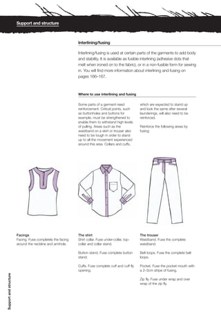 Support and structure



                                                             Interlining/fusing

                                                             Interlining/fusing is used at certain parts of the garments to add body
                                                             and stability. It is available as fusible interlining (adhesive dots that
                                                             melt when ironed on to the fabric), or in a non-fusible form for sewing
                                                             in. You will find more information about interlining and fusing on
                                                             pages 166–167.



                                                             Where to use interlining and fusing

                                                             Some parts of a garment need             which are expected to stand up
                                                             reinforcement. Critical points, such     and look the same after several
                                                             as buttonholes and buttons for           launderings, will also need to be
                                                             example, must be strengthened to         reinforced.
                                                             enable them to withstand high levels
                                                             of pulling. Areas such as the            Reinforce the following areas by
                                                             waistband on a skirt or trouser also     fusing:
                                                             need to be tough in order to stand
                                                             up to all the movement experienced
                                                             around this area. Collars and cuffs,




                        Facings                              The shirt                                The trouser
                        Facing. Fuse completely the facing   Shirt collar. Fuse under-collar, top-    Waistband. Fuse the complete
                        around the neckline and armhole.     collar and collar stand.                 waistband.

                                                             Button stand. Fuse complete button       Belt loops. Fuse the complete belt
                                                             stand.                                   loops.

                                                             Cuffs. Fuse complete cuff and cuff fly   Pocket. Fuse the pocket mouth with
                                                             opening.                                 a 2–3cm stripe of fusing.
Support and structure




                                                                                                      Zip fly. Fuse under wrap and over
                                                                                                      wrap of the zip fly.
 