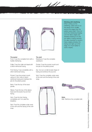 148 / 149




                                                                                     Working with interlining
                                                                                     When cutting out the
                                                                                     interlining, make sure to cut
                                                                                     the pieces 5mm smaller
                                                                                     around the edges than the
                                                                                     pattern piece itself. This is to
                                                                                     avoid the interfacing hanging
                                                                                     over the fabric edges and
                                                                                     therefore sticking on to the
                                                                                     iron table or fusing machine.
                                                                                     It is also important to avoid a
                                                                                     heavy edging whereby the
                                                                                     fusing runs right up to the
                                                                                     edge. It is much better to
                                                                                     work in layers.




The jacket                               The skirt
Front. Fuse the complete front with a    Waistband. Fuse the complete
fusible interfacing.                     waistband.

Collar. Fuse the collar and lapel with   Pocket. Fuse the pocket mouth and
a stitch-reinforced fusing.              the jets for the jetted pocket.

Front facing. Fuse completely with a     Zip. Cut out a small circular shape of
stitch-reinforced fusing.                fusing and reinforce the zip end.

Pocket. Fuse the pocket mouth            Vent. Fuse the complete under wrap
using a 2–3cm strip of stitch-           of the vent and the facing of the over
reinforced fusing and interface the      wrap.
jets for the jetted pocket.

Back. Fuse the top of the back
panels.

Sleeve. Fuse the top of the sleeve
head and the button fly and hem
                                                                                                                          Supporting materials > Interlining/fusing > Corsetry


facing.

Hem. Fuse the hem facing                                                          Belts
completely and 1cm past the                                                       Belt. Reinforce the complete belt.
breakline.

Vent. Fuse the complete under wrap
of the vent and the facing of the over
wrap.
 