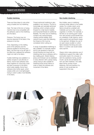 Support and structure



                        Fusible interlining                                                                      Non-fusible interlining

                        There are three steps to note when          Thread reinforced interlining is also        Non-fusible, sewn-in interlining
                        using a fusible (iron-on) interlining.      available in two versions. The first is      achieves similar effects to the fusible
                                                                    horizontally and vertically reinforced       variety. For a better result, some
                        Heat. The heat of the iron or fusing        interlining, which contains vertical         fabrics should be underlaid with
                        machine has to be compatible with           threads for a high level of stability        materials such as muslin, organza,
                        the adhesive used on the interlining        and horizontal threads for additional        organdie or crinoline. For example, a
                        and the fabric.                             flexibility. The other kind of interlining   full skirt on an evening gown made
                                                                    contains only vertical threads,              from silk duchess would benefit from
                        Pressure. The fusing may not                creating vertical stability. Both            an underlayer of silk organza, which
                        become attached to the fabric if the        versions have a grain line following         adds support and permanent shape
                        pressure is too low.                        the thread so this must be                   to the garment. Similarly, the use of
                                                                    considered when cutting out.                 an open-weave woollen or cotton
                        Time. Depending on the melting                                                           fabric between the lining and outer
                        point of the adhesive and the               A range of specialised interlinings is       fabric in a winter coat would create
                        pressure applied to the lining and          also available. For example, leather         extra warmth.
                        fabric, the time has to be set right. If    and fur are sensitive to heat and
                        too little time is allowed the adhesive     should therefore be fused with an            Classic shirts make extensive use of
                        might not melt to the fabric.               interlining that has an adhesive with a      interlining to support the collar, cuffs
                                                                    low melting point. Stretch fabrics,          and button stand. On a trouser or
                        Fusible interlinings are available in a     jersey and knitwear can be stabilised        skirt the waistband, facing, pocket
                        variety of types to suit all kinds of       in every direction with a jersey fusing.     mouth, zip-fly and sometimes the
                        fabrics. Some have adhesive dots            Jersey fusing is also suitable for           hem are often interlined. The collar,
                        close together for more body cover          interlining loose-woven fabrics in           lapel, facing, pocket mouth,
                        and less movement in the fabric,            order to retain the softness and             fastening, vent and hemline of a
                        which adds stability. Some have             movement of the fabric.                      jacket or coat would also be
                        adhesive dots further apart, which                                                       supported in this way.
                        creates softer and more lightweight
                        fusing in order to allow more flexibility
                        in the fabric.




                                                                                  1                                                3




                                                                                  2
Support and structure
 