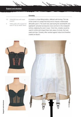 Support and structure



                                                                Corsetry

                        1/2   1940s/50s bras with waist         A corset is a close-fitting bodice, stiffened with boning. The role
                              support.                          of the corset is to shape the body and to impose a fashionable
                        3     1930s girdle with support for     silhouette upon it. The word was used during the seventeenth and
                              waist to hip by elastic fabric.   eighteenth centuries but became more common in the nineteenth
                                                                century, replacing the word ‘corps’. Over time, corsetry would be
                                                                used to control and shape three main areas of a body: the bust,
                                                                waist and hips. Corsetry often worked against nature and therefore
                                                                created an illusion.




                                                         1                                                                       3




                                                         2
Support and structure
 