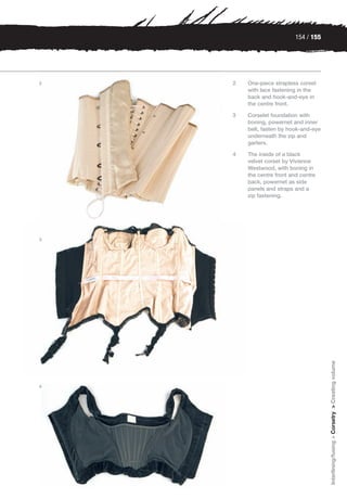 154 / 155




2   2   One-piece strapless corset
        with lace fastening in the
        back and hook-and-eye in
        the centre front.

    3   Corselet foundation with
        boning, powernet and inner
        belt, fasten by hook-and-eye
        underneath the zip and
        garters.

    4   The inside of a black
        velvet corset by Vivienne
        Westwood, with boning in
        the centre front and centre
        back, powernet as side
        panels and straps and a
        zip fastening.




3




                                       Interlining/fusing > Corsetry > Creating volume




4
 