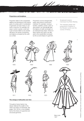 14 / 15



Proportions and bodylines


Proportion refers to the comparative       Proportions can be changed fairly        1     Sculptured ceramic
relations and dimensions of the various    easily using various construction              mannequin by Helen Manley.
parts of a whole outfit. A combination     methods. For example, moving a           2     The changing shape and
of garments can look messy or can          hemline, waistline, pocket, seam or            proportions of fashion in
work in harmony. For example, the          dart position can dramatically alter           the Western world over the
ways in which a jacket, a skirt and        the balance of width and length on             course of history.
a pair of boots relate to one another      an individual body shape. Choice of
will add to the sense of proportion        fabric texture and colour can also
and balance conveyed by the outfit         add to the overall effect conveyed
as a whole.                                by the cut and shape of a garment.

                                                                                                                       2




     1800                               1830                           1895                        1900




                                                                                                                           Pattern cutting tools and equipment > Silhouettes > Sizing and grading




     1911                         1912                        1920


The change of silhouette over time


Throughout history fashion has
always reflected the wealth of the
nation and status of individuals. See
pages 138–139 for a more detailed
look at the history of supported and
structured garments.

                                                                                  New Look,
                                                                                  1947
 