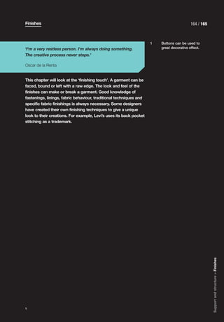 Finishes                                                                                  164 / 165



                                                                    1   Buttons can be used to
‘I'm a very restless person. I'm always doing something.                great decorative effect.

The creative process never stops.’

Oscar de la Renta


This chapter will look at the ‘finishing touch’. A garment can be
faced, bound or left with a raw edge. The look and feel of the
finishes can make or break a garment. Good knowledge of
fastenings, linings, fabric behaviour, traditional techniques and
specific fabric finishings is always necessary. Some designers
have created their own finishing techniques to give a unique
look to their creations. For example, Levi’s uses its back pocket
stitching as a trademark.




                                                                                                      Support and structure > Finishes




1
 