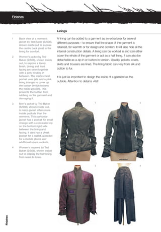 Finishes



                                                Linings

           1   Back view of a women’s           A lining can be added to a garment as an extra layer for several
               jacket by Ted Baker (S/S08),     different purposes – to ensure that the shape of the garment is
               shown inside out to expose
               the centre back pleat in the     retained, for warmth or for design and comfort. It will also hide all the
               lining for comfort.              internal construction details. A lining can be worked in and can either
           2   Women’s jacket by Ted            cover the whole of the garment or act as a half lining. It can also be
               Baker (S/S08), shown inside      detachable as a zip-in or button-in version. Usually, jackets, coats,
               out, to expose a lovely          skirts and trousers are lined. The lining fabric can vary from silk and
               finish. Lining and front
               facing are sewn together         cotton to fur.
               with a pink binding in
               between. The inside chest        It is just as important to design the inside of a garment as the
               pocket uses jets and a pink
               lining triangle to cover up      outside. Attention to detail is vital!
               the button (which fastens
               the inside pocket). This
               prevents the button from
               rubbing on the garment and
               damaging it.
                                                                                1                                     2
           3   Men’s jacket by Ted Baker
               (S/S08), shown inside out.
               A men’s jacket offers more
               inside pockets than the
               women’s. This particular
               jacket has a pocket for small
               change with a concealed zip
               on the bottom right side
               between the lining and
               facing. It also has a chest
               pocket for a wallet, a pocket
               for a mobile phone and
               additional spare pockets.

           4   Women’s trousers by Ted
               Baker (S/S08), shown inside
               out to display the half lining
               from waist to knee.


                                                                                3                                     4
Finishes
 