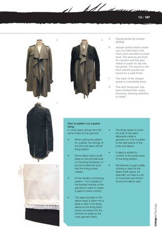 166 / 167




5                                   6    5   Casual jacket by Joseph
                                             (S/S08).

                                         6   Joseph jacket shown inside
                                             out. It is half lined in the
                                             front, from shoulder to chest
                                             level. The sleeves are lined
                                             for comfort and this also
                                             makes it easier to slip into
                                             the jacket. The seams in the
                                             front and the pocket are
                                             bound for a neat finish.

                                         7   The back of the Joseph
                                             jacket is completely lined.

                                         8   This skirt lining hem has
                                             been finished with a lace
                                             trimming, showing attention
                                             to detail.

7




    How to pattern cut a jacket
    lining
    In most cases, linings have the      •   The lining needs to cover
    same shape as the garment.               the bulk of the seam
                                             allowance inside a
    •     When cutting the pattern           garment, so 1cm is added
          for a jacket, the facings of       to the side seams of the
          the front are taken off the        body and sleeve.
          lining pattern.
                                         •   A pleat is added for
    •     Some tailors add a small           comfort in the centre back
          pleat at mid-armhole level         of the lining pattern.
          on the lining frontpiece, to
8         accommodate the force          •   Sometimes a tough quality
          that the lining pocket             of lining is used for the
          creates.                           sleeve (twill weave, for
                                             example), as there is a lot
    •     At the hemline of the lining       of movement and friction
          pattern, 1cm is added to           around the elbow area.
          the finished hemline of the
          garment in order to create
          a pleat for extra comfort.

    •     The ease provided in the
          sleeve head is taken into a
          pleat or dart in the lining
                                                                             Linings > Facings




          sleeve as the lining fabric
          cannot be eased into the
          armhole as easily as the
          outer garment fabric.
 