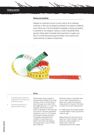 Getting started



                                                      Sizing and grading

                                                      Designs for a garment can be cut and made to fit an individual
                                                      customer or they can be graded and altered to fit wearers of differing
                                                      sizes. Either way, a full and detailed knowledge of sizing and grading
                                                      is essential for any designer hoping to create a beautifully fitting
                                                      garment. Being able to translate body proportions to paper and
                                                      back to a three-dimensional garment takes much practice and
                                                      careful attention to detail is fundamental.



                                                      1




                                                      Sizing

                  1    A flexible tape measure is     Womenswear sizing is based on            Menswear sizing is universally made
                       essential for the sizing and   measurements of height, bust, waist      up of a chest measurement for a
                       grading process.               and hips. In the UK, sizing starts at    jacket, and a waist and inside leg
                  2    Technical drawing of a         size 6 and goes up to size 22 (the       measurement for trousers. Shirt sizes
                       graded pattern piece.          best-selling sizes are 12, 14 and 16).   are given by the neck measurement.
                                                      European sizes start at size 34
                                                      (which is equivalent to size 6) and go   In childrenswear the principal variable
                                                      up to size 52. American equivalents      is usually height so sizing is governed
                                                      range from a size 2 to 18. However,      mainly by age.
                                                      as the fashion industry becomes
                                                      increasingly sophisticated and           Measurements for each size can be
                                                      complex, it is becoming much             taken from charts in pattern cutting
                                                      easier to find other size ranges to      books but, where possible, it is
Getting started




                                                      accompany these, such as Petite,         always best to take real
                                                      Tall or Half-Size.                       measurements from live models.
 