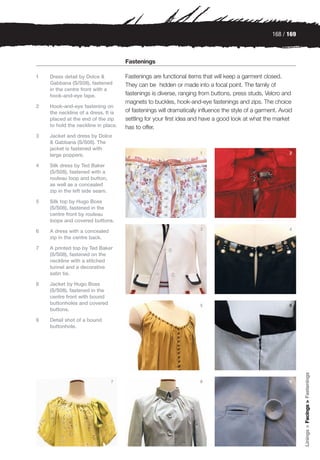 168 / 169



                                     Fastenings

1   Dress detail by Dolce &          Fastenings are functional items that will keep a garment closed.
    Gabbana (S/S08), fastened        They can be hidden or made into a focal point. The family of
    in the centre front with a
    hook-and-eye tape.               fastenings is diverse, ranging from buttons, press studs, Velcro and
                                     magnets to buckles, hook-and-eye fastenings and zips. The choice
2   Hook-and-eye fastening on
    the neckline of a dress. It is   of fastenings will dramatically influence the style of a garment. Avoid
    placed at the end of the zip     settling for your first idea and have a good look at what the market
    to hold the neckline in place.   has to offer.
3   Jacket and dress by Dolce
    & Gabbana (S/S08). The
    jacket is fastened with
                                                                    1                                     2
    large poppers.

4   Silk dress by Ted Baker
    (S/S08), fastened with a
    rouleau loop and button,
    as well as a concealed
    zip in the left side seam.

5   Silk top by Hugo Boss
    (S/S08), fastened in the
    centre front by rouleau
    loops and covered buttons.
                                                                    3                                     4
6   A dress with a concealed
    zip in the centre back.

7   A printed top by Ted Baker
    (S/S08), fastened on the
    neckline with a stitched
    tunnel and a decorative
    satin tie.

8   Jacket by Hugo Boss
    (S/S08), fastened in the
    centre front with bound
    buttonholes and covered                                         5                                     6
    buttons.

9   Detail shot of a bound
    buttonhole.
                                                                                                               Linings > Facings > Fastenings




                                 7                                  8                                     9
 