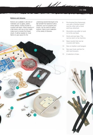 172 / 173



Buttons and closures

Buttons are available in all kinds of        underwrap (buttonhole layer) to lie   9    Pre-finished frog fastenings,
materials such as glass, plastic,            flat beneath the fastened button.          one with a Chinese button
metal, leather, mother-of-pearl or           Closures, such as poppers and              and the other with a hook
covered with fabric. When sewing on          hooks, can be used as well as              and loop attached.
a flat button with two to four holes,        buttons. Here is just a selection
make sure to include the thread              of the variety of closures.           10   Decorative zip puller to hook
shank. It will be needed on most                                                        on to the zip head.
fabrics to give space for the
                                                                                   11   Hook-and-eye tape. This
                                                                                        can be sewn on by machine.

                                                                                   12   Basic buckle that can be
                                                                                        covered with fabric.

                                                                                   13   Sew-on leather coat hangers

                                                                                   14   Non-sew hook and bar for
                                        11
                                                                                        skirt and trousers.

                                                                                   15   A selection of zips.



      8




                                               12




          9


                                                                                                  15
                          13




 10




                                        14
 