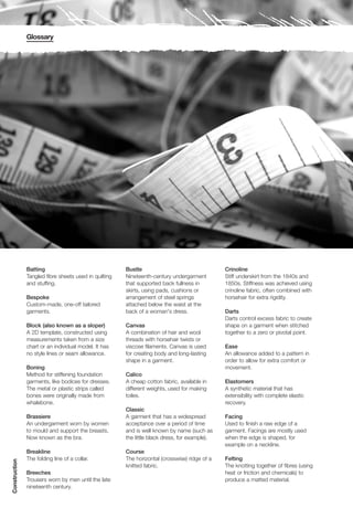 Glossary




               Batting                                 Bustle                                  Crinoline
               Tangled fibre sheets used in quilting   Nineteenth-century undergarment         Stiff underskirt from the 1840s and
               and stuffing.                           that supported back fullness in         1850s. Stiffness was achieved using
                                                       skirts, using pads, cushions or         crinoline fabric, often combined with
               Bespoke                                 arrangement of steel springs            horsehair for extra rigidity.
               Custom-made, one-off tailored           attached below the waist at the
               garments.                               back of a woman's dress.                Darts
                                                                                               Darts control excess fabric to create
               Block (also known as a sloper)          Canvas                                  shape on a garment when stitched
               A 2D template, constructed using        A combination of hair and wool          together to a zero or pivotal point.
               measurements taken from a size          threads with horsehair twists or
               chart or an individual model. It has    viscose filaments. Canvas is used       Ease
               no style lines or seam allowance.       for creating body and long-lasting      An allowance added to a pattern in
                                                       shape in a garment.                     order to allow for extra comfort or
               Boning                                                                          movement.
               Method for stiffening foundation        Calico
               garments, like bodices for dresses.     A cheap cotton fabric, available in     Elastomers
               The metal or plastic strips called      different weights, used for making      A synthetic material that has
               bones were originally made from         toiles.                                 extensibility with complete elastic
               whalebone.                                                                      recovery.
                                                       Classic
               Brassiere                               A garment that has a widespread         Facing
               An undergarment worn by women           acceptance over a period of time        Used to finish a raw edge of a
               to mould and support the breasts.       and is well known by name (such as      garment. Facings are mostly used
               Now known as the bra.                   the little black dress, for example).   when the edge is shaped, for
                                                                                               example on a neckline.
               Breakline                               Course
               The folding line of a collar.           The horizontal (crosswise) ridge of a   Felting
Construction




                                                       knitted fabric.                         The knotting together of fibres (using
               Breeches                                                                        heat or friction and chemicals) to
               Trousers worn by men until the late                                             produce a matted material.
               nineteenth century.
 