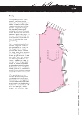 16 / 17



Grading

Grading is the process of scaling
a pattern to a different size by
incrementing important points of the          2
pattern according to a set of given
measurements, such as the British
Standard sizing chart. Grading is a
very specialised area in pattern
cutting that not many professionals
master. The secret is to know where
the pattern needs changing to fit the
decrease and increase in body size.
Such increments can vary from 3 to
5cm (1.5–2in), depending on the
garment range.

Many manufacturers use the British
Standard sizing chart, which was
first established in the 1950s and
has changed over the years to
accommodate changes in lifestyle.
The United States has its own sizing
chart and many other nations have
worked out standard sizing for their
own needs. Factors such as culture
and diet have great influence on a
country’s average body shape. For
example, northern European body
shapes are generally tall and large
whereas the average body shape in
the Far East is shorter in height and
slimmer in stature. For these reasons,
a design house must always carefully
consider the market it wants to sell to.

When grading a pattern, make
sure that all corresponding seams,
notches and punch marks match
before starting the grading process.
                                                     Silhouettes > Sizing and grading > Blocks and patterns

Grading can be done by hand with
a metric grader’s set square, pattern
master or an L-square ruler, as well
as by computer using a specific
program, such as Lectra or Asys.
 