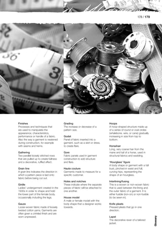 178 / 179




Finishes                                  Grading                                Hoops
Processes and techniques that             The increase or decrease of a          A hoop-shaped structure made up
are used to manipulate the                pattern size.                          of a series of round or oval circles
appearance, characteristics,                                                     (whalebone, wire, or cane) gradually
performance or handle of a fabric.        Godet                                  increasing in size from top to
Also the way a garment is neatened        Panel of fabric inserted into a        bottom.
during construction, for example          garment, such as a skirt or dress,
with seams and hems.                      to create flare.                       Horsehair
                                                                                 Long, very coarse hair from the
Gathering                                 Gore                                   mane and tail of a horse, used in
Two parallel loosely stitched rows        Fabric panels used in garment          structural fabrics and wadding.
that are pulled up to create fullness     construction to add structure
and a decorative, ruffled effect.         and flare.                             ‘Hourglass’ figure
                                                                                 A body shape or garment with a full
Grain line                                Haute couture                          bust, pinched-in waist and full,
A grain line indicates the direction in   Garments made to measure for a         curving hips, representing the
which a pattern piece is laid onto        specific customer.                     shape of an hourglass.
fabric before being cut out.
                                          Holes and notches                      Interlining/fusing
Girdle                                    These indicate where the separate      This is a woven or non-woven fabric
Ladies’ undergarment created in the       pieces of fabric will be attached to   that is used between the lining and
1930s in order to shape and hold          one another.                           the outer fabric of a garment. It is
the lower part of the female body,                                               either fusible (iron-on) or non-fusible
occasionally including the legs.          House model                            (to be sewn-in).
                                          A male or female model with the
Gauze                                     body shape that a designer works       Knife pleats
Loose-woven fabric made of loosely        towards.                               Pressed pleats that go in one
twisted cotton yarns. Garments are                                               direction.
often given a crinkled finish and are
                                                                                                                           Glossary




worn unpressed.                                                                  Lapel
                                                                                 The decorative rever of a tailored
                                                                                 jacket.
 