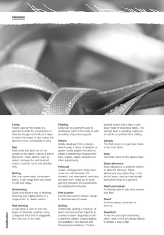 Glossary




               Lining                                     Padding                                 layered version has a top or face
               Fabric used on the inside of a             Extra bulk in a garment used to         layer made of decorative fabric. The
               garment to hide the construction. It       emphasise parts of the body as well     second layer is wadding, made out
               extends the garment’s life as it helps     as adding shape and support.            of cotton or synthetic fibre batting.
               to retain the shape. It also makes the
               garment more comfortable to wear.          Pattern                                 Sample
                                                          Initially developed from a design       The first version of a garment made
               Nap                                        sketch using a block. A designer or     in the main fabric.
               Fibre ends that stick out on the           pattern cutter adapts the block to
               surface of the fabric, making it soft to   create a pattern that includes style    Scye
               the touch. These fabrics, such as          lines, drapes, pleats, pockets and      Technical name for the sleeve head.
               velvet, corduroy, fur and brushed          other adjustments.
               cotton, must be cut in one direction                                               Seam allowance
               only.                                      Petticoat                               Seam allowance is added to seams
                                                          Ladies’ undergarment, firstly worn      to allow for stitching. These
               Netting                                    under the skirt (between the            allowances vary depending on the
               Net is an open-mesh, transparent           sixteenth and seventeenth centuries)    kind of seam used and are usually
               fabric. It can range from very sheer       and later worn visibly as an outer      facing the inside of a garment.
               to stiff and heavy.                        garment (between the seventeenth
                                                          and eighteenth centuries).              Slash and spread
               Overlocking                                                                        A method used to add extra volume
               Quick and efficient way of stitching,      Pret-à-porter                           and flare.
               trimming and edging fabrics in a           French term used in fashion design
               single action to neaten seams.             to describe ready-to-wear.              Stand
                                                                                                  A dressmaking mannequin or
               Pad stitching                              Quilting                                dummy.
               A pad stitch is used to join two           Traditionally, quilting is made up of
               layers of materials together, using        layers that are stitched together in    Superlock
Construction




               a diagonal stitch that is staggered        a series of seam diagonals to form      A very fine and tight overlocking
               from one row to the next.                  a diamond pattern. Quilting fabrics     stitch used on knit and jersey fabrics.
                                                          are available in two-layered and        It creates a wavy edge.
                                                          three-layered variations. The two-
 
