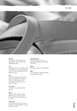 180 / 181




Tanning                                    Underpressing
A process for treating leather by          The action whereby the iron is
removing the hair of the skin and          slipped between the hemming and
revealing the grain.                       outer fabric.

Tier                                       Wales
Originating from the word attire, a tier   The vertical ridges in a knitted fabric.
is headwear made of gold and gems
worn on pomp occasions since the           Welt
fifteenth century.                         The reinforced or decorative border
                                           of a garment or pocket.
Toile
The fabric sample used for fitting a
garment. A toile has no finished
seams, no fastenings such as
buttonholes and buttons and no
lining or facings.

Top-stitch
To stitch on the right side of the
garment.

Tricot
Wrap-knit fabric made with two
different yarns. It has fine wales
on the front and crosswise ribs on
the back.

Trunk hose
                                                                                                  Glossary




A short puffy trouser worn by men,
with a pair of dense tights in the mid-
sixteenth century.
 