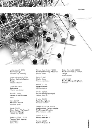 182 / 183




Jenkyn Jones S (2005)           Mankey C and Tortora P (2003)       Sorger R and Udale J (2006)
Fashion Design                  Fairchild’s Dictionary of Fashion   The Fundamentals of Fashion
Laurence King Publishing        Fairchild Books                     Design
                                                                    AVA Publishing
Joseph-Armstrong H (2005)       Martin R (1997)
Pattern Making for Fashion      Charles James                       Wolff C (1996)
Design                          Thames and Hudson                   The Art of Manipulating Fabric
Pearson Education                                                   KP Books
                                Mendes V (2004)
Jouve M-A (1997)                Black in Fashion
Balenciaga                      V&A Publications
Thames and Hudson
                                Shaeffer C (2001)
Kennett F (1985)                Couture Sewing Techniques
Secrets of the Couturiers       Taunton Press Inc.
Orbis
                                Shaeffer C (2008)
Kirke B (1997)                  Fabric Sewing Guide
Madeleine Vionnet               Krause Publications
Chronicle Books
                                Taylor P and Shoben M (2004)
Langle E (2005)                 Grading for the Fashion Industry:
Pierre Cardin: Fifty Years of   The Theory and Practice
Fashion and Design              Shoben Fashion Media
Thames and Hudson
                                Tomoko N (2005)
Major J and Teng Y (2003)       Pattern Magic Vol. 1
Yeohlee: Work, Material,
                                                                                                       Bibliography




Architecture                    Tomoko N (2007)
Peleus Press                    Pattern Magic Vol. 2
 