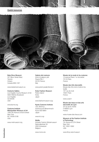 Useful resources




               Bata Shoe Museum                   Galeria del costume          Musée de la mode et du costume
               327 Bloor Street West              Amici di palazzo pitti       10 avenue Pierre 1 er de serbie
               Toronto                            Piazza Pitti 1               75116 Paris
               Ontario                            50125 Firenze                France
               Canada M5S 1W7                     Italy
                                                                               Musée des Arts decoratifs
               www.batashoemuseum.ca              www.polomuseale.firenze.it   Musee des Arts de la mode et du
                                                                               textile
               Costume Gallery                    Kobe Fashion Museum          107 rue de rivoli
               Los Angeles County Museum of Art   Rokko Island                 75001 Paris
               5905 Wilshire Boulevard            Kobe                         France
               Los Angeles                        Japan
               CA 90036                                                        www.ucad.fr
               USA                                www.fashionmuseum.or.jp
                                                                               Musée des tissus et des arts
               www.lacma.org                      Kyoto Costume Institute      decoratifs de Lyon
                                                  103, Shichi-jo               34 rue de la charite
               Costume Institute                  Goshonouchi Minamimachi      F-69002 Lyon
               Metropolitan Museum of Art         Kyoto 600-8864               France
               1000 5th Avenue at 82nd Street     Japan
               New York                                                        www.musee-des-tissus.com
               NY 10028-0198                      www.kci.or.jp
               USA                                                             Museum at the Fashion Institute
                                                  MoMu                         of Technology
               www.metmuseum.org                  Antwerp Fashion Modemuseum   7th Avenue at 27th Street
                                                  Nationalestraat 28           New York
                                                  2000 Antwerpen               NY 10001-5992
                                                  Belgium                      USA
Construction




                                                  www.momu.be                  www.fitnyc.edu/museum
 