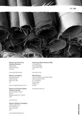 184 / 185




Museum fuer Kunst und         Victoria and Albert Museum (V&A)
Gewerbe Hamburg               Cromwell Road
Steintorplatz                 South Kensington
20099 Hamburg                 London SW7 2RL
Germany                       UK

www.mkg-hamburg.de            www.vam.ac.uk

Museum of Costume             Wien Museum
Assembly Rooms                Fashion collection with public library
Bennett Street                (view by appointment)
Bath, BA1 2QH                 A-1120 Vienna
UK                            Hetzendorfer
                              Strasse 79
www.museumofcostume.co.uk     Austria

Museum of Fine Arts, Boston   www.wienmuseum.at
Avenue of the Arts
465 Huntington Avenue
Boston
Massachusetts 02115-5523
USA

www.mfa.org

Museum Salvatore Ferragamo
                                                                                   Useful resources




Palazzo Spini Feroni
Via Tornabuoni 2
Florence 50123
Italy

www.salvatoreferragamo.it
 