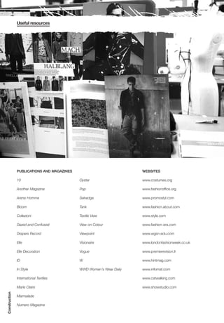 Useful resources




               PUBLICATIONS AND MAGAZINES                            WEBSITES

               10                           Oyster                   www.costumes.org

               Another Magazine             Pop                      www.fashionoffice.org

               Arena Homme                  Selvedge                 www.promostyl.com

               Bloom                        Tank                     www.fashion.about.com

               Collezioni                   Textile View             www.style.com

               Dazed and Confused           View on Colour           www.fashion-era.com

               Drapers Record               Viewpoint                www.wgsn-edu.com

               Elle                         Visionaire               www.londonfashionweek.co.uk

               Elle Decoration              Vogue                    www.premierevision.fr

               ID                           W                        www.hintmag.com

               In Style                     WWD Women's Wear Daily   www.infomat.com

               International Textiles                                www.catwalking.com

               Marie Claire                                          www.showstudio.com
Construction




               Marmalade

               Numero Magazine
 