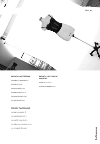 186 / 187




FASHION FORECASTING        FASHION EMPLOYMENT
                           AGENCIES
www.londonapparel.com
                           www.denza.co.uk
www.itbd.co.uk
                           www.smithandpye.com
www.modeinfo.com

www.wgsn-edu.com

www.peclersparis.com

www.edelkoort.com



FASHION TRADE SHOWS

www.premierevision.fr

www.indigosalon.com

www.pittimmagine.com

www.purewomenswear.co.uk
                                                             Useful resources




www.magiconline.com
 