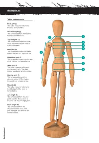 Getting started



                  Taking measurements

                  Neck girth (1)
                  This is the measurement around
                  the base of the neckline.

                  Shoulder length (2)
                  This is measured from the neckline
                  to end of shoulder bone.                                 1
                                                                  2
                  Top bust girth (3)
                  This is measured around the body,                        3
                  under the arm but above the bust
                  in a horizontal line.                                    4

                                                                           5
                  Bust girth (4)
                  This is measured around the fullest         9
                  point of the bust in a horizontal line.             10


                  Under bust girth (5)                                     6
                  This is measured around the rib cage
                  under the bust in a horizontal line.
                                                                           7
                  Waist girth (6)
                  This is the measurement around
                  the narrowest part of the waist                          8
                  (natural waistline) in a horizontal line.

                  High hip girth (7)
                  This is measured around the
                  abdomen about 8–10cm below
                  the waistline in a horizontal line.

                  Hip girth (8)
                  This is the measurement around
                  the fullest part of the hip in a
                  horizontal line.

                  Arm length (9)
                  This is measured from shoulder
                  point, past the elbow, down to
                  the wrist with the arm slightly bent.

                  Front length (10)
                  This is measured from the
                  shoulder/neckline cross point,
                  past the nipple and down to the
                  natural waistline.
Getting started
 