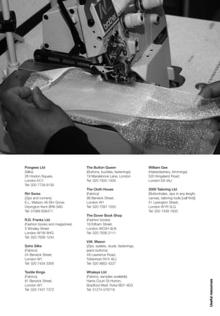 Pongees Ltd                     The Button Queen                     William Gee
(Silks)                         (Buttons, buckles, fastenings)       (Haberdashery, trimmings)
28 Hoxton Square,               19 Marylebone Lane, London           520 Kingsland Road,
London EC1                      Tel: 020 7935 1505                   London E8 4AJ
Tel: 020 7739 9130
                                The Cloth House                      2000 Tailoring Ltd
Riri Swiss                      (Fabrics)                            (Buttonholes, zips in any length,
(Zips and runners)              98 Berwick Street,                   canvas, tailoring tools [call first])
E.L. Watson 48 Elm Grove        London W1                            51 Lexington Street,
Orpington Kent BR6 0AD          Tel: 020 7287 1555                   London W1R 3LG
Tel: 01689 836471                                                    Tel: 020 7439 1633
                                The Dover Book Shop
R.D. Franks Ltd                 (Fashion books)
(Fashion books and magazines)   18 Erlham Street,
5 Winsley Street                London WC2H 9LN
London W1W 8HG                  Tel: 020 7836 2111
Tel: 020 7636 1244
                                V.M. Mason
Soho Silks                      (Zips, eyelets, studs, fastenings,
(Fabrics)                       jeans buttons)
24 Berwick Street,              49 Lawrence Road,
London W1                       Tottenham N15 4EJ
Tel: 020 7434 3305              Tel: 020 8802 4227

Textile Kings                   Whaleys Ltd
(Fabrics)                       (Fabrics, samples available)
                                                                                                             Useful resources




81 Berwick Street,              Harris Court Gt Horton,
London W1                       Bradford West Yorks BD7 4EQ
Tel: 020 7437 7372              Tel: 01274 576718
 