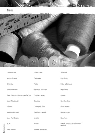 Canon




               Christian Dior                         Donna Karan          Ted Baker


               Marios Schwab                          Calvin Klein         Paul Smith


               Givenchy                               Prada                Dolce & Gabbana


               Elsa Schiaparelli                      Alexander McQueen    Hugo Boss


               Peter Pilotto and Christopher De Vos   Christian Lacroix    Joseph


               Julien Macdonald                       Boudicca             Karin Gardkvist


               Versace                                Christophe Josse     David Bradley


               Meadhamkirchhoff                       Yves Saint Laurent   Hanna Jordan


               Jean Paul Gaultier                     Unobilie             Gary Kaye


               YUKI                                   Puccini              Robert James Curry and Kimino
Construction




                                                                           Homma

               Peter Jensen                           Vivienne Westwood
 