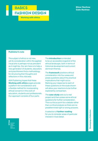 Elinor Renfrew
       BASICS                                                                     Colin Renfrew
       FASHION DESIGN
               Working with ethics




Publisher’s note


The subject of ethics is not new,           The introduction is intended
yet its consideration within the applied    to be an accessible snapshot of the
visual arts is perhaps not as prevalent     ethical landscape, both in terms of
as it might be. Our aim here is to help a   historical development and current
new generation of students, educators       dominant themes.
and practitioners ﬁnd a methodology
                                            The framework positions ethical
for structuring their thoughts and
                                            consideration into four areas and
reﬂections in this vital area.
                                            poses questions about the practical
AVA Publishing hopes that these             implications that might occur.
Working with ethics pages provide           Marking your response to each of
a platform for consideration and            these questions on the scale shown
a ﬂexible method for incorporating          will allow your reactions to be further
ethical concerns in the work of             explored by comparison.
educators, students and professionals.
                                            The case study sets out a real
Our approach consists of four parts:
                                            project and then poses some ethical
                                            questions for further consideration.
                                            This is a focus point for a debate rather
                                            than a critical analysis so there are no
                                            predetermined right or wrong answers.
                                                                                               Developing a Collection




                                            A selection of further reading
                                            for you to consider areas of particular
                                            interest in more detail.
 