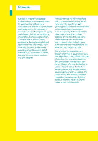 Introduction




Ethics is a complex subject that           In modern times the most important
interlaces the idea of responsibilities    and controversial questions in ethics
to society with a wide range of            have been the moral ones. With
considerations relevant to the character   growing populations and improvements
and happiness of the individual. It        in mobility and communications,
concerns virtues of compassion, loyalty    it is not surprising that considerations
and strength, but also of conﬁdence,       about how to structure our lives
imagination, humour and optimism.          together on the planet should come
As introduced in ancient Greek             to the forefront. For visual artists
philosophy, the fundamental ethical        and communicators it should be no
question is what should I do? How          surprise that these considerations will
we might pursue a ‘good’ life not          enter into the creative process.
only raises moral concerns about
                                           Some ethical considerations are
the effects of our actions on others,
                                           already enshrined in government laws
but also personal concerns about
                                           and regulations or in professional codes
our own integrity.
                                           of conduct. For example, plagiarism
                                           and breaches of conﬁdentiality can
                                           be punishable offences. Legislation in
                                           various nations makes it unlawful to
                                           exclude people with disabilities from
                                           accessing information or spaces. The
                                           trade of ivory as a material has been
                                           banned in many countries. In these
                                           cases, a clear line has been drawn
                                           under what is unacceptable.
 