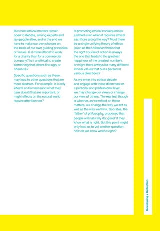 But most ethical matters remain           Is promoting ethical consequences
open to debate, among experts and         justiﬁed even when it requires ethical
lay-people alike, and in the end we       sacriﬁces along the way? Must there
have to make our own choices on           be a single unifying theory of ethics
the basis of our own guiding principles   (such as the Utilitarian thesis that
or values. Is it more ethical to work     the right course of action is always
for a charity than for a commercial       the one that leads to the greatest
company? Is it unethical to create        happiness of the greatest number),
something that others ﬁnd ugly or         or might there always be many different
offensive?                                ethical values that pull a person in
                                          various directions?
Speciﬁc questions such as these
may lead to other questions that are      As we enter into ethical debate
more abstract. For example, is it only    and engage with these dilemmas on
effects on humans (and what they          a personal and professional level,
care about) that are important, or        we may change our views or change
might effects on the natural world        our view of others. The real test though
require attention too?                    is whether, as we reﬂect on these
                                          matters, we change the way we act as
                                          well as the way we think. Socrates, the
                                          ‘father’ of philosophy, proposed that
                                          people will naturally do ‘good’ if they
                                          know what is right. But this point might
                                          only lead us to yet another question:
                                          how do we know what is right?




                                                                                     Developing a Collection
 