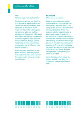 A framework for ethics




You                                        Your client
What are your ethical beliefs?             What are your terms?
Central to everything you do will be       Working relationships are central
your attitude to people and issues         to whether ethics can be embedded
around you. For some people their          into a project and your conduct on
ethics are an active part of the           a day-to-day basis is a demonstration
decisions they make everyday as a          of your professional ethics. The
consumer, a voter or a working             decision with the biggest impact is
professional. Others may think about       whom you choose to work with in
ethics very little and yet this does not   the ﬁrst place. Cigarette companies or
automatically make them unethical.         arms traders are often-cited examples
Personal beliefs, lifestyle, politics,     when talking about where a line might
nationality, religion, gender, class       be drawn, but rarely are real situations
or education can all inﬂuence your         so extreme. At what point might you
ethical viewpoint.                         turn down a project on ethical grounds
                                           and how much does the reality of
Using the scale, where would you
                                           having to earn a living effect your
place yourself? What do you take
                                           ability to choose?
into account to make your decision?
Compare results with your friends          Using the scale, where would you
or colleagues.                             place a project? How does this
                                           compare to your personal ethical
                                           level?




01 02 03 04 05 06 07 08 09 10              01 02 03 04 05 06 07 08 09 10
 